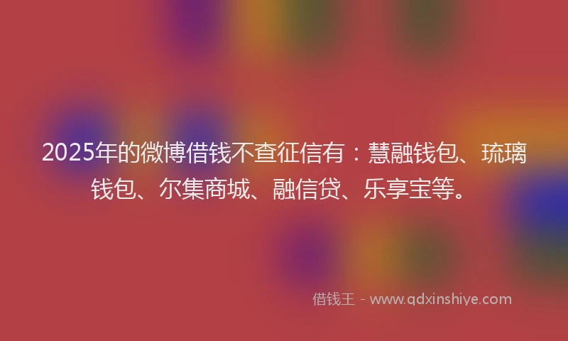 2025年的微博借钱不查征信有：慧融钱包、琉璃钱包、尔集商城、融信贷、乐享宝等。