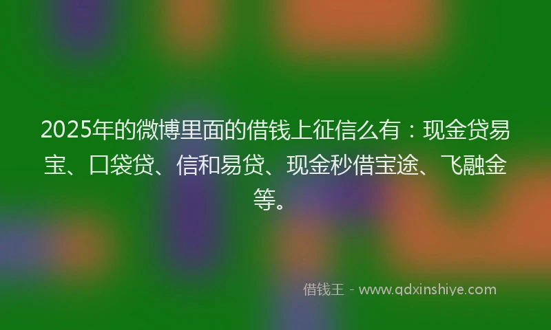2025年的微博里面的借钱上征信么有：现金贷易宝、口袋贷、信和易贷、现金秒借宝途、飞融金等。
