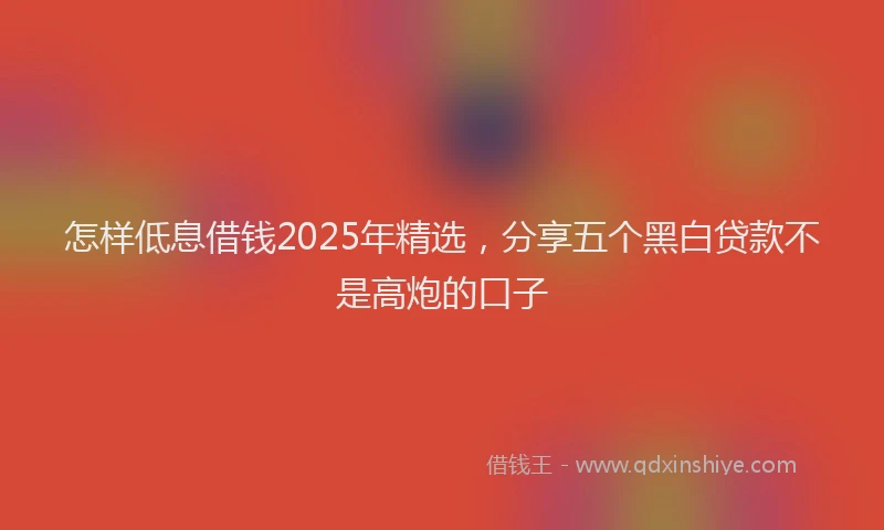 怎样低息借钱2025年精选，分享五个黑白贷款不是高炮的口子
