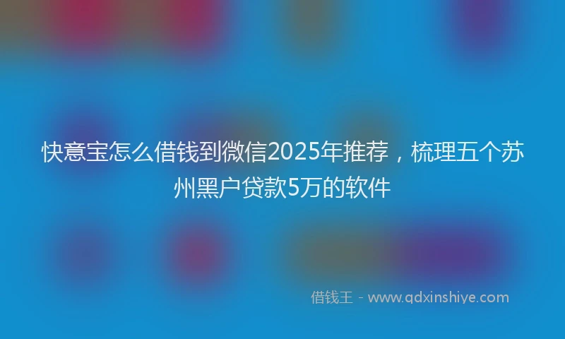 快意宝怎么借钱到微信2025年推荐，梳理五个苏州黑户贷款5万的软件