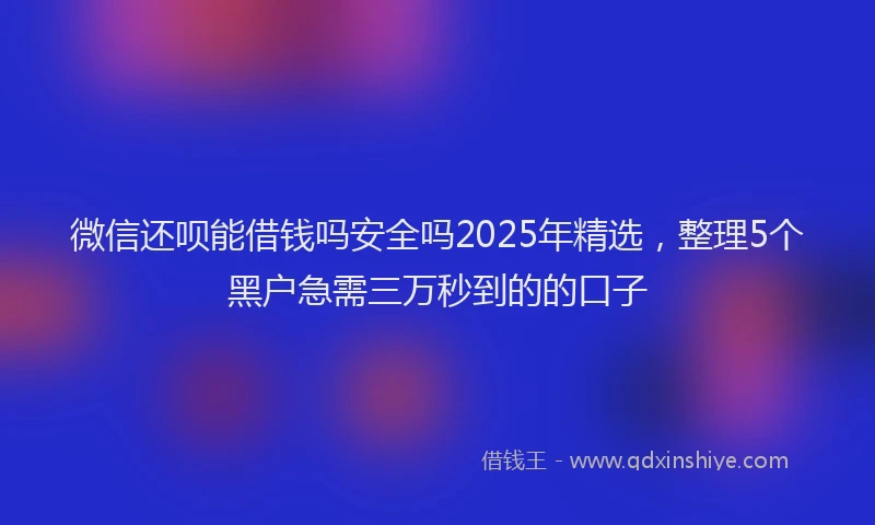 微信还呗能借钱吗安全吗2025年精选，整理5个黑户急需三万秒到的的口子