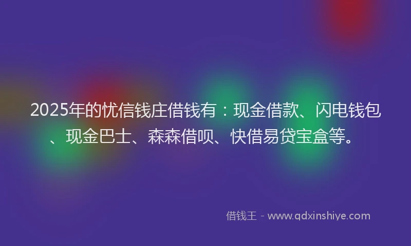2025年的忧信钱庄借钱有：现金借款、闪电钱包、现金巴士、森森借呗、快借易贷宝盒等。