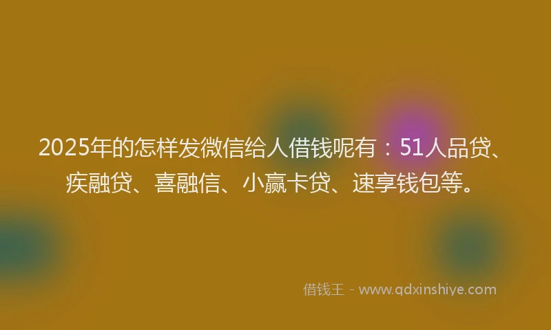 2025年的怎样发微信给人借钱呢有：51人品贷、疾融贷、喜融信、小赢卡贷、速享钱包等。