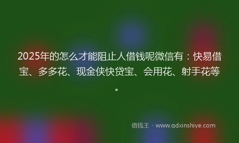 2025年的怎么才能阻止人借钱呢微信有：快易借宝、多多花、现金侠快贷宝、会用花、射手花等。
