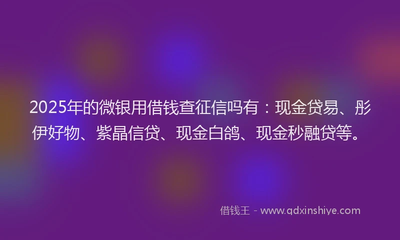2025年的微银用借钱查征信吗有：现金贷易、彤伊好物、紫晶信贷、现金白鸽、现金秒融贷等。
