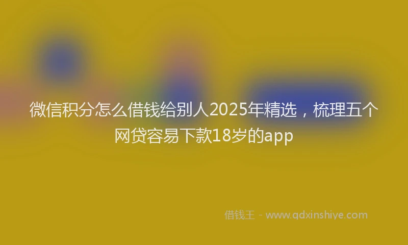 微信积分怎么借钱给别人2025年精选，梳理五个网贷容易下款18岁的app