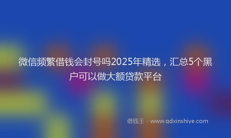 微信频繁借钱会封号吗2025年精选，汇总5个黑户可以做大额贷款平台