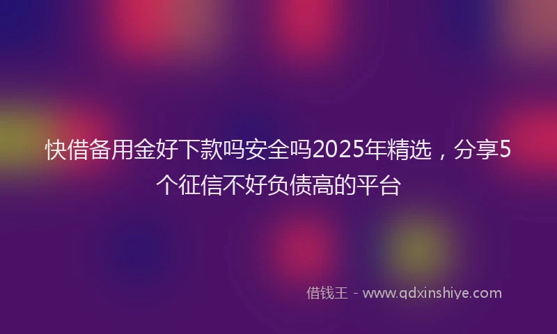 快借备用金好下款吗安全吗2025年精选，分享5个征信不好负债高的平台