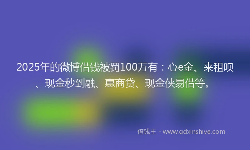 2025年的微博借钱被罚100万有：心e金、来租呗、现金秒到融、惠商贷、现金侠易借等。