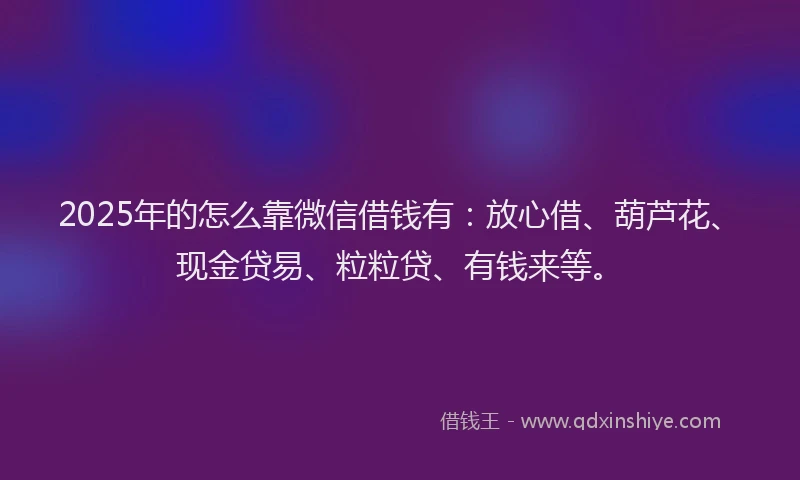 2025年的怎么靠微信借钱有：放心借、葫芦花、现金贷易、粒粒贷、有钱来等。