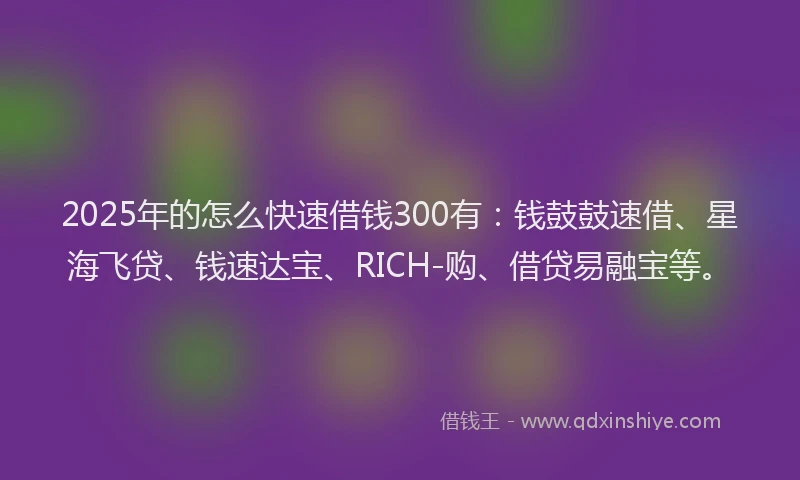 2025年的怎么快速借钱300有：钱鼓鼓速借、星海飞贷、钱速达宝、RICH-购、借贷易融宝等。