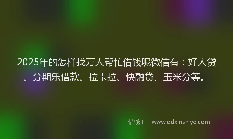 2025年的怎样找万人帮忙借钱呢微信有：好人贷、分期乐借款、拉卡拉、快融贷、玉米分等。
