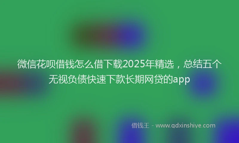 微信花呗借钱怎么借下载2025年精选，总结五个无视负债快速下款长期网贷的app