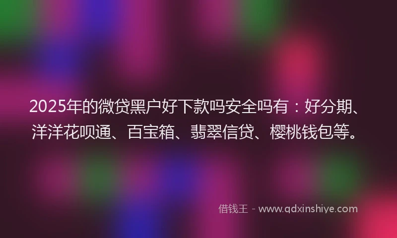 2025年的微贷黑户好下款吗安全吗有：好分期、洋洋花呗通、百宝箱、翡翠信贷、樱桃钱包等。