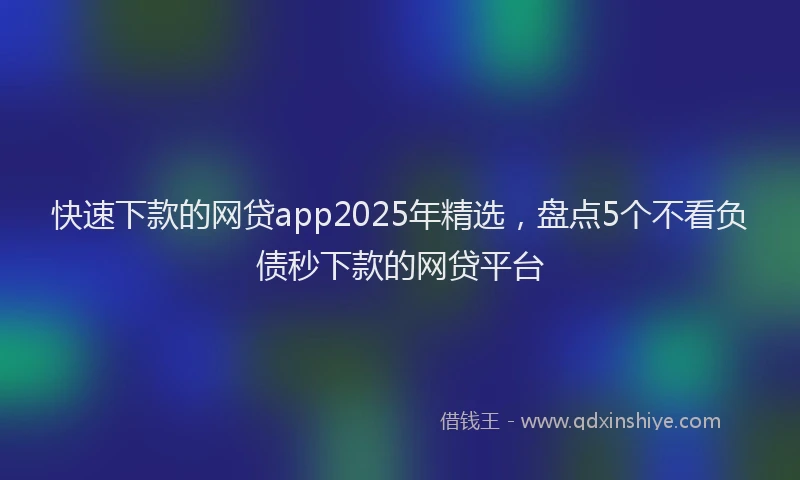 快速下款的网贷app2025年精选，盘点5个不看负债秒下款的网贷平台