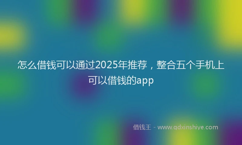 怎么借钱可以通过2025年推荐，整合五个手机上可以借钱的app