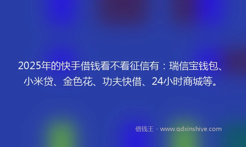 2025年的快手借钱看不看征信有：瑞信宝钱包、小米贷、金色花、功夫快借、24小时商城等。