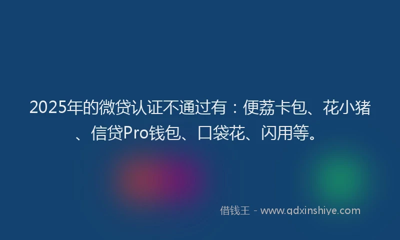 2025年的微贷认证不通过有：便荔卡包、花小猪、信贷Pro钱包、口袋花、闪用等。