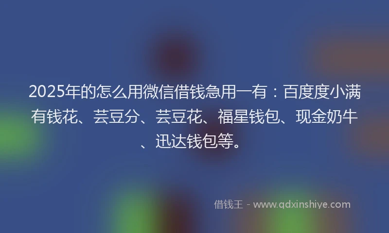 2025年的怎么用微信借钱急用一有：百度度小满有钱花、芸豆分、芸豆花、福星钱包、现金奶牛、迅达钱包等。