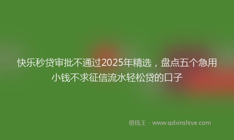 快乐秒贷审批不通过2025年精选，盘点五个急用小钱不求征信流水轻松贷的口子