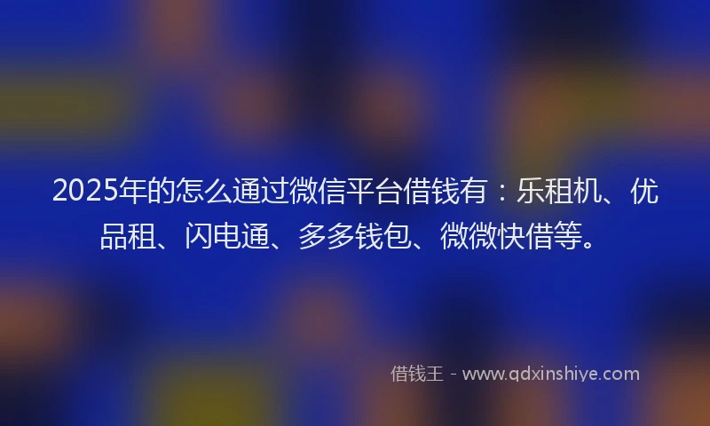 2025年的怎么通过微信平台借钱有：乐租机、优品租、闪电通、多多钱包、微微快借等。