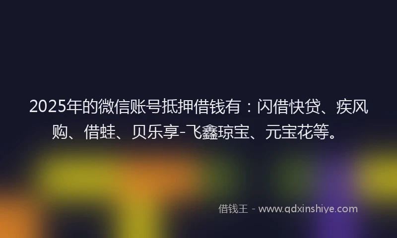 2025年的微信账号抵押借钱有：闪借快贷、疾风购、借蛙、贝乐享-飞鑫琼宝、元宝花等。