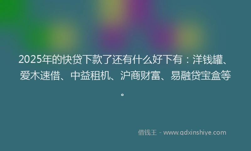 2025年的快贷下款了还有什么好下有：洋钱罐、爱木速借、中益租机、沪商财富、易融贷宝盒等。