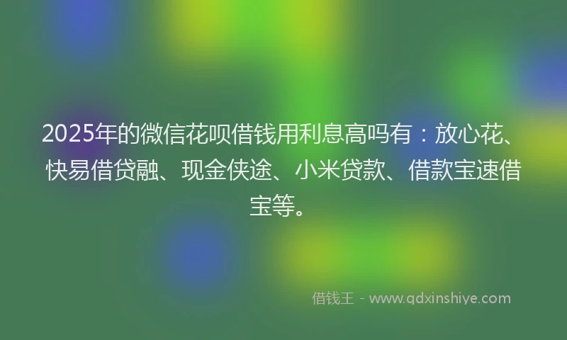 2025年的微信花呗借钱用利息高吗有：放心花、快易借贷融、现金侠途、小米贷款、借款宝速借宝等。