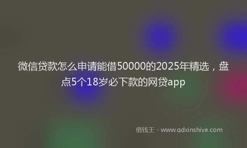 微信贷款怎么申请能借50000的2025年精选，盘点5个18岁必下款的网贷app