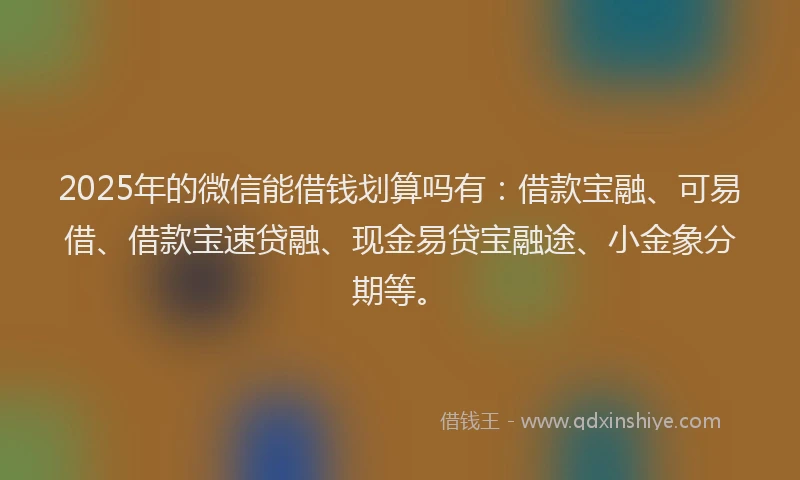 2025年的微信能借钱划算吗有：借款宝融、可易借、借款宝速贷融、现金易贷宝融途、小金象分期等。