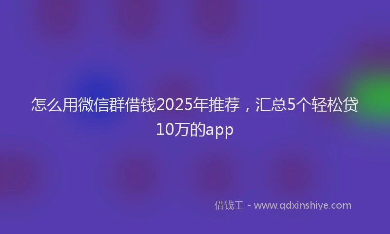 怎么用微信群借钱2025年推荐，汇总5个轻松贷10万的app