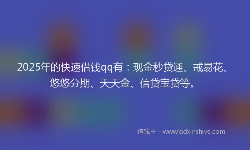 2025年的快速借钱qq有：现金秒贷通、戒易花、悠悠分期、天天金、信贷宝贷等。