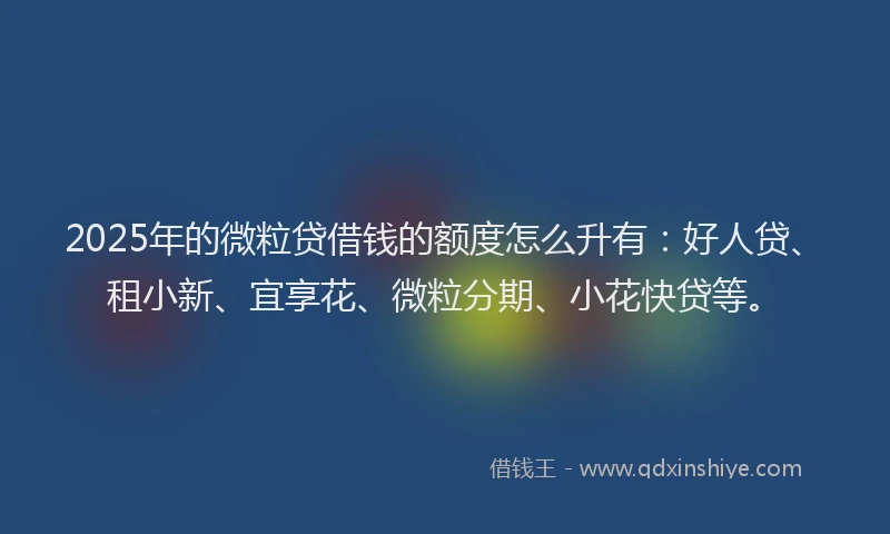 2025年的微粒贷借钱的额度怎么升有：好人贷、租小新、宜享花、微粒分期、小花快贷等。