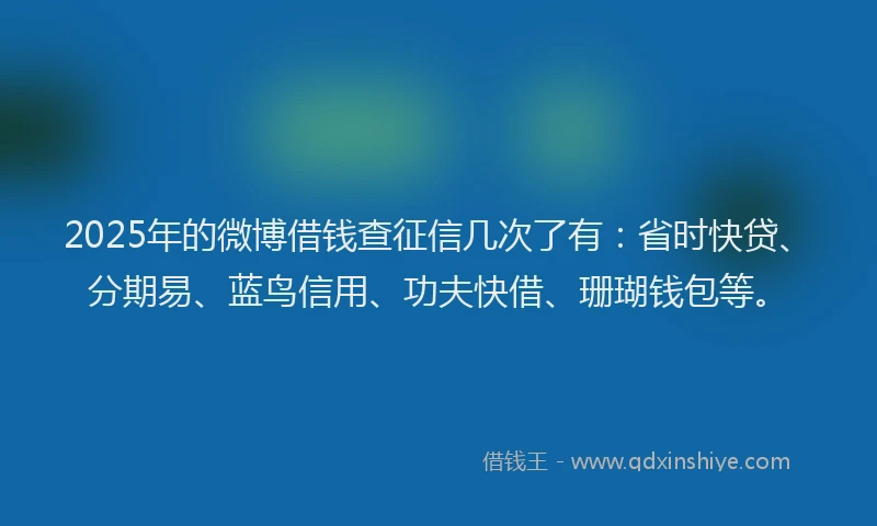 2025年的微博借钱查征信几次了有：省时快贷、分期易、蓝鸟信用、功夫快借、珊瑚钱包等。