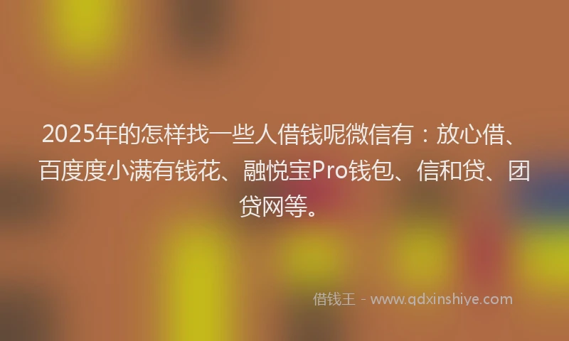2025年的怎样找一些人借钱呢微信有：放心借、百度度小满有钱花、融悦宝Pro钱包、信和贷、团贷网等。