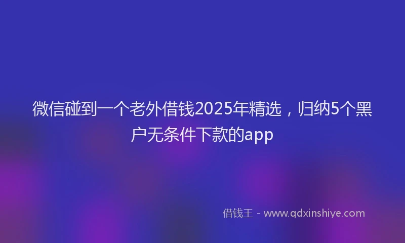 微信碰到一个老外借钱2025年精选，归纳5个黑户无条件下款的app