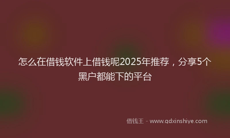 怎么在借钱软件上借钱呢2025年推荐，分享5个黑户都能下的平台