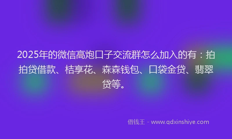 2025年的微信高炮口子交流群怎么加入的有：拍拍贷借款、桔享花、森森钱包、口袋金贷、翡翠贷等。