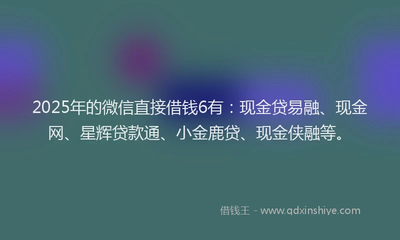 2025年的微信直接借钱6有：现金贷易融、现金网、星辉贷款通、小金鹿贷、现金侠融等。