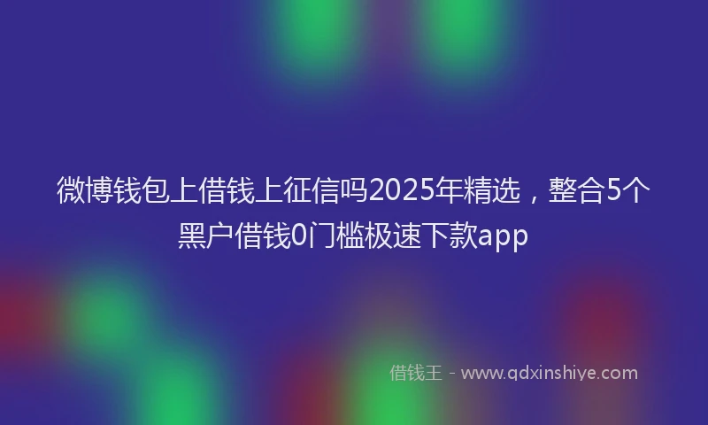 微博钱包上借钱上征信吗2025年精选，整合5个黑户借钱0门槛极速下款app