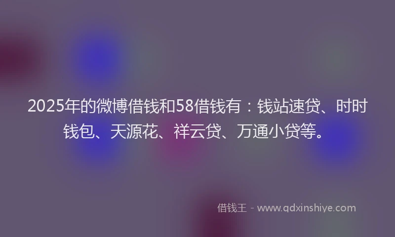 2025年的微博借钱和58借钱有：钱站速贷、时时钱包、天源花、祥云贷、万通小贷等。