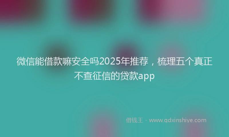 微信能借款嘛安全吗2025年推荐，梳理五个真正不查征信的贷款app