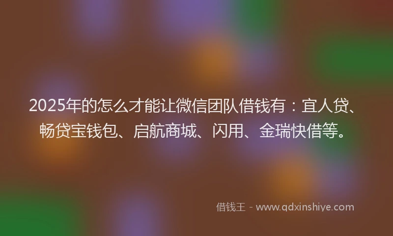 2025年的怎么才能让微信团队借钱有：宜人贷、畅贷宝钱包、启航商城、闪用、金瑞快借等。