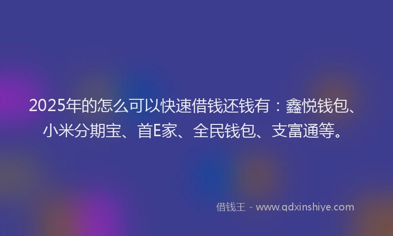 2025年的怎么可以快速借钱还钱有：鑫悦钱包、小米分期宝、首E家、全民钱包、支富通等。