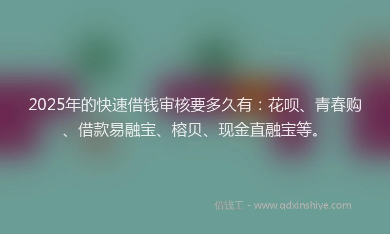 2025年的快速借钱审核要多久有：花呗、青春购、借款易融宝、榕贝、现金直融宝等。