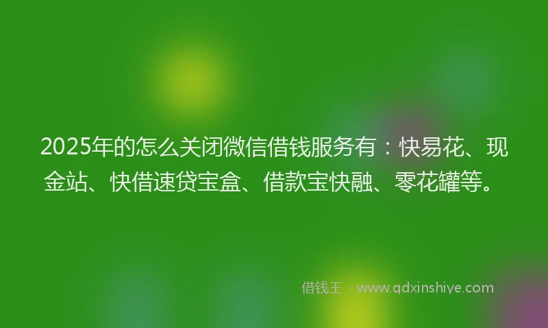 2025年的怎么关闭微信借钱服务有：快易花、现金站、快借速贷宝盒、借款宝快融、零花罐等。
