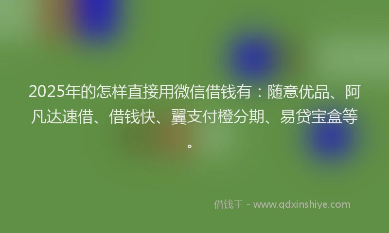 2025年的怎样直接用微信借钱有：随意优品、阿凡达速借、借钱快、翼支付橙分期、易贷宝盒等。