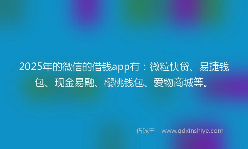 2025年的微信的借钱app有：微粒快贷、易捷钱包、现金易融、樱桃钱包、爱物商城等。