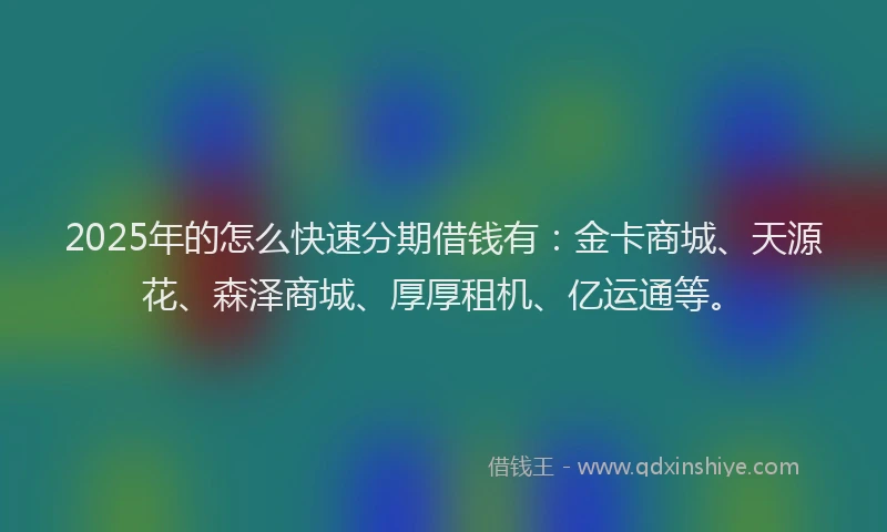 2025年的怎么快速分期借钱有：金卡商城、天源花、森泽商城、厚厚租机、亿运通等。