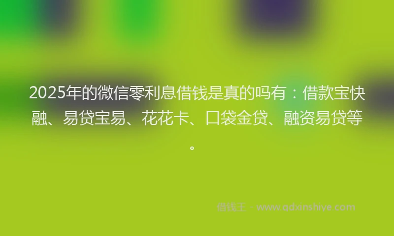 2025年的微信零利息借钱是真的吗有：借款宝快融、易贷宝易、花花卡、口袋金贷、融资易贷等。